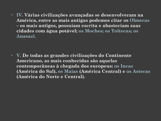 IV.  Várias civilizações avançadas se desenvolveram na América, entre as mais antigas podemos citar os  Olmecas  – os mais antigos, possuíam escrita e abasteciam suas cidades com água potável;  os Moches; os Toltecas; os Anasazi.  V.  De todas as grandes civilizações do Continente Americano, as mais conhecidas são aquelas contemporâneas à chegada dos europeus:  os Incas  (América do Sul),  os Maias  (América Central) e  os Astecas  (América do Norte e Central). 