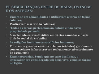 VI. SEMELHANÇAS ENTRE OS MAIAS, OS INCAS E OS ASTECAS: Uniam-se em comunidades e utilizavam a terra de forma coletiva; Praticavam a servidão coletiva; Todas as terras pertenciam ao Estado e não havia propriedade privada; A sociedade estava dividida em várias camadas e havia divisão social do trabalho; As religiões incluíam os sacrifícios humanos; Formavam grandes centros urbanos (cidades) geralmente com excelente infra-estrutura (calçamento, abastecimento de água, etc.); Eram teocracias. Sendo que no caso dos Incas, o imperador era considerado um deus-vivo, como os faraós no Egito. 