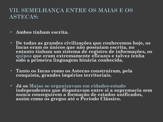 VII. SEMELHANÇA ENTRE OS MAIAS E OS ASTECAS: Ambos tinham escrita.  De todas as grandes civilizações que conhecemos hoje, os Incas eram os únicos que não possuíam escrita, no entanto tinham um sistema de registro de informações, os  quipos  que eram extremamente eficazes e talvez tenha sido a primeira linguagem binária conhecida. Tanto os Incas como os Astecas construíram, pela conquista, grandes impérios territoriais.  Já os  Maias se organizavam em cidades-estado  independentes que disputavam entre si a supremacia sem nunca conseguirem a formação de estados unificados, assim como os gregos até o Período Clássico. 