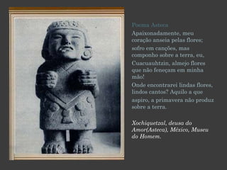 Poema Asteca Apaixonadamente, meu coração anseia pelas flores; sofro em canções, mas componho sobre a terra, eu, Cuacuauhtzin, almejo flores que não feneçam em minha mão! Onde encontrarei lindas flores, lindos cantos? Aquilo a que aspiro, a primavera não produz sobre a terra . Xochiquetzal, deusa do Amor(Asteca), México, Museu do Homem. 