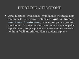HIPÓTESE AUTÓCTONE Uma hipótese tradicional, atualmente refutada pela comunidade científica, estabelece  que o homem  americano é autóctone , isto é, surgiu no próprio continente. O autoctonismo vem sendo negado pelos especialistas, até porque não se encontrou na América nenhum fóssil anterior ao Homo sapiens sapiens. 
