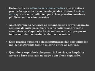 Entre os Incas,  além da servidão coletiva  que grantia a produção agrícola e a arrecadação de tributos, havia  a mita  que era o trabalho temporário e gratuito em obras públicas, minas e/ou correios.  Ao chegarem na América os espanhóis se aproveitaram do costume da  mita  para forçarem os nativos ao trabalho compulsório, só que não havia mais o retorno, porque os índios morriam no árduo trabalho nas minas.  Essa prática auxiliou a desestruturação das comunidades indígenas gerando fome e miséria entre os nativos. Quando os espanhóis chegaram à América, os Impérios Asteca e Inca estavam no auge e em plena expansão.  