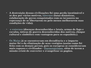A destruição dessas civilizações foi uma perda inestimável e se deu por vários motivos,  internos  (lutas dinásticas, colaboração de povos conquistados com os invasores na esperança de se libertarem ou pelo menos melhorarem suas condições de vida); e externos  (doenças desconhecidas e letais, armas de fogo e cavalos, táticas de guerra desconhecidas dos nativos, choque cultural e simbólico com vantagem para os espanhóis.).  Os Maias  já se encontravam em decadência e o impacto maior foi o da eliminação de seus vestígios (assim como foi feito com os demais povos), pois os europeus se consideravam mais capazes e civilizados –  Eurocentrismo ,  além de terem a missão cristã de converter e evangelizar os pagãos.  