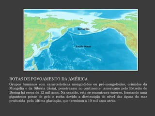ROTAS DE POVOAMENTO DA AMÉRICA Grupos humanos com características mongolóides ou pré-mongolóides, oriundos da Mongólia e da Sibéria (Ásia), penetraram no continente  americano pelo Estreito de Bering há cerca de 12 mil anos. Na ocasião, este se encontrava emerso, formando uma gigantesca ponte de gelo e rocha devido a diminuição do nível das águas do mar produzida  pela última glaciação, que terminou a 10 mil anos atrás. 