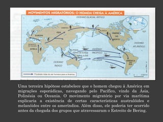 Uma terceira hipótese estabelece que o homem chegou à América em migrações esporádicas, navegando pelo Pacífico, vindo da Ásia, Polinésia ou Oceania. O movimento migratório por via marítima explicaria a existência de certas características australóides e melanóides entre os ameríndios. Além disso, ele poderia ter ocorrido antes da chegada dos grupos que atravessaram o Estreito de Bering.  