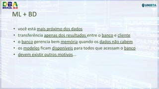 ML + BD
• você está mais próximo dos dados
• transferência apenas dos resultados entre o banco e cliente
• o banco gerencia bem memória quando os dados não cabem
• os modelos ficam disponíveis para todos que acessam o banco
• devem existir outros motivos...
 