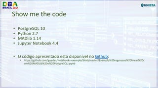 Show me the code
• PostgreSQL 10
• Python 2.7
• MADlib 1.14
• Jupyter Notebook 4.4
• O código apresentado está disponível no Github:
• https://github.com/guedes/notebooks-exemplo/blob/master/Exemplo%20regressao%20linear%20c
om%20MADLib%20e%20PostgreSQL.ipynb
 