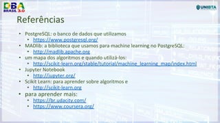 Referências
• PostgreSQL: o banco de dados que utilizamos
• https://www.postgresql.org/
• MADlib: a biblioteca que usamos para machine learning no PostgreSQL:
• http://madlib.apache.org
• um mapa dos algoritmos e quando utilizá-los:
• http://scikit-learn.org/stable/tutorial/machine_learning_map/index.html
• Jupyter Notebook
• http://jupyter.org/
• Scikit Learn: para aprender sobre algoritmos e
• http://scikit-learn.org
• para aprender mais:
• https://br.udacity.com/
• https://www.coursera.org/
 