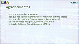 Agradecimentos
• aos que se mantiveram atentos
• aos que não se mantiveram atentos mas estão aí firme e forte
• aos que não puderam ficar até agora e tiveram que sair
• às comunidades PostgreSQL, Python, DBA Brasil
• a Apache Software Foundation pela MADlib
 