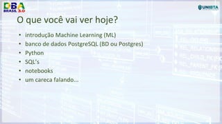 O que você vai ver hoje?
• introdução Machine Learning (ML)
• banco de dados PostgreSQL (BD ou Postgres)
• Python
• SQL’s
• notebooks
• um careca falando...
 