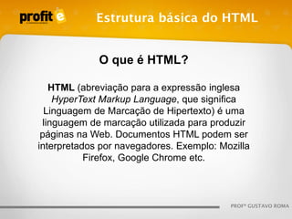 Estrutura básica do HTML

O que é HTML?
HTML (abreviação para a expressão inglesa
HyperText Markup Language, que significa
Linguagem de Marcação de Hipertexto) é uma
linguagem de marcação utilizada para produzir
páginas na Web. Documentos HTML podem ser
interpretados por navegadores. Exemplo: Mozilla
Firefox, Google Chrome etc.

PROFº GUSTAVO ROMA

 