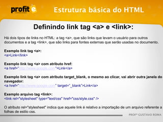 Estrutura básica do HTML
Definindo link tag <a> e <link>:
Há dois tipos de links no HTML: a tag <a>, que são links que levam o usuário para outros
documentos e a tag <link>, que são links para fontes externas que serão usadas no documento.
Exemplo link tag <a>:
<a>Link</link>
Exemplo link tag <a> com atributo href:
<a href=”http://www.google.com”>Link</a>
Exemplo link tag <a> com atributo target_blank, o mesmo ao clicar, vai abrir outra janela do
navegador:
<a href=”http://www.google.com” target=”_blank”>Link</a>
Exemplo arquivo tag <link>:
<link rel="stylesheet" type="text/css" href="css/style.css" />

O atributo rel="stylesheet" indica que aquele link é relativo a importação de um arquivo referente a
folhas de estilo css.
PROFº GUSTAVO ROMA

 