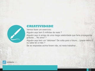 13510Presentation to Joe Smith  June 24, 2014
CRIATIVIDADE
Vamos fazer um exercício:
Alguém aqui tem 5 milhões de reais ?
Alguém aqui é amigo de uma mega celebridade que faria propaganda
gratuita ... No amor ?
Alguém aqui tem um “delorean” De volta para o futuro... (piada nerd) 
ou sabe ler a mão ?
Se as respostas acima foram não, só resta trabalhar...
 