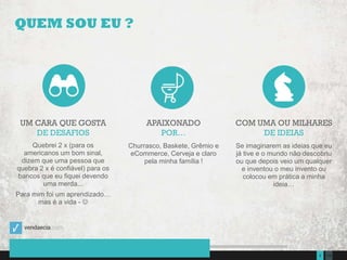 1352Presentation to Joe Smith  June 24, 2014
QUEM SOU EU ?
UM CARA QUE GOSTA
DE DESAFIOS
Quebrei 2 x (para os
americanos um bom sinal,
dizem que uma pessoa que
quebra 2 x é confiável) para os
bancos que eu fiquei devendo
uma merda...
Para mim foi um aprendizado…
mas é a vida - 
APAIXONADO
POR…
Churrasco, Baskete, Grêmio e
eCommerce, Cerveja e claro
pela minha família !
COM UMA OU MILHARES
DE IDEIAS
Se imaginarem as ideias que eu
já tive e o mundo não descobriu
ou que depois veio um qualquer
e inventou o meu invento ou
colocou em prática a minha
ideia…
 