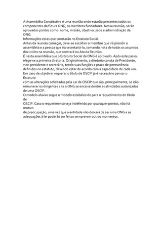A Assembléia Constitutiva é uma reunião onde estarão presentes todos os
componentes da futura ONG, os membros fundadores. Nessa reunião, serão
aprovados pontos como: nome, missão, objetivo, sede e administração da
ONG.
Informações estas que constarão no Estatuto Social.
Antes da reunião começar, deve-se escolher o membro que irá presidir a
assembléia e a pessoa que irá secretariá-lo, tomando nota de todas os assuntos
discutidos na reunião, que constará na Ata da Reunião.
É nesta assembléia que o Estatuto Social da ONG é aprovado. Após este passo,
elege-se a primeira diretoria. Originalmente, a diretoria consta de Presidente,
vice-presidente e secretário, tendo suas funções e prazo de permanência
definidos no estatuto, devendo estar de acordo com a capacidade de cada um.
Em caso de objetivar requerer o título de OSCIP já é necessário pensar o
Estatuto
com as alterações solicitadas pela Lei de OSCIP que são, principalmente, se irão
remunerar os dirigentes e se a ONG se encaixa dentre as atividades autorizadas
de uma OSCIP.
O modelo abaixo segue o modelo estabelecido para o requerimento do título
de
OSCIP. Caso o requerimento seja indeferido por quaisquer pontos, não há
motivo
de preocupação, uma vez que a entidade não deixará de ser uma ONG e as
adequações à lei poderão ser feitas sempre em outros momentos.
 