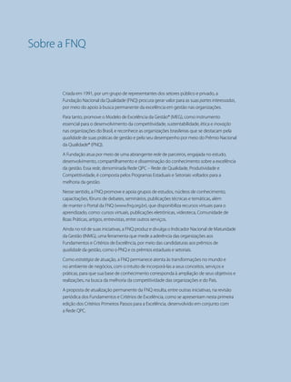 12 PRIMEIROS PASSOS PARA A EXCELÊNCIA - Todos os direitos reservados
CAPÍTULO 1 - A BUSCA DA EXCELÊNCIA
Sobre a FNQ
Criada em 1991, por um grupo de representantes dos setores público e privado, a
Fundação Nacional da Qualidade (FNQ) procura gerar valor para as suas partes interessadas,
por meio do apoio à busca permanente da excelência em gestão nas organizações.
Para tanto, promove o Modelo de Excelência da Gestão® (MEG), como instrumento
essencial para o desenvolvimento da competitividade, sustentabilidade, ética e inovação
nas organizações do Brasil, e reconhece as organizações brasileiras que se destacam pela
qualidade de suas práticas de gestão e pelo seu desempenho por meio do Prêmio Nacional
da Qualidade® (PNQ).
A Fundação atua por meio de uma abrangente rede de parceiros, engajada no estudo,
desenvolvimento, compartilhamento e disseminação do conhecimento sobre a excelência
da gestão. Essa rede, denominada Rede QPC – Rede de Qualidade, Produtividade e
Competitividade, é composta pelos Programas Estaduais e Setoriais voltados para a
melhoria da gestão.
Nesse sentido, a FNQ promove e apoia grupos de estudos, núcleos de conhecimento,
capacitações, fóruns de debates, seminários, publicações técnicas e temáticas, além
de manter o Portal da FNQ (www.fnq.org.br), que disponibiliza recursos virtuais para o
aprendizado, como: cursos virtuais, publicações eletrônicas, videoteca, Comunidade de
Boas Práticas, artigos, entrevistas, entre outros serviços.
Ainda no rol de suas iniciativas, a FNQ produz e divulga o Indicador Nacional de Maturidade
da Gestão (INMG), uma ferramenta que mede a aderência das organizações aos
Fundamentos e Critérios de Excelência, por meio das candidaturas aos prêmios de
qualidade da gestão, como o PNQ e os prêmios estaduais e setoriais.
Como estratégia de atuação, a FNQ permanece atenta às transformações no mundo e
no ambiente de negócios, com o intuito de incorporá-las a seus conceitos, serviços e
práticas, para que sua base de conhecimento corresponda à ampliação de seus objetivos e
realizações, na busca da melhoria da competitividade das organizações e do País.
A proposta de atualização permanente da FNQ resulta, entre outras iniciativas, na revisão
periódica dos Fundamentos e Critérios de Excelência, como se apresentam nesta primeira
edição dos Critérios Primeiros Passos para a Excelência, desenvolvido em conjunto com
a Rede QPC.
 