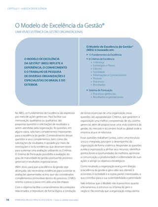 16 PRIMEIROS PASSOS PARA A EXCELÊNCIA - Todos os direitos reservados
CAPÍTULO 1 - A BUSCA DA EXCELÊNCIA
O Modelo de Excelência da Gestão®
UMA VISÃO SISTÊMICA DA GESTÃO ORGANIZACIONAL
O MODELO DE EXCELÊNCIA
DA GESTÃO® (MEG) REFLETE A
EXPERIÊNCIA, O CONHECIMENTO
E O TRABALHO DE PESQUISA
DE DIVERSAS ORGANIZAÇÕES E
ESPECIALISTAS DO BRASIL E DO
EXTERIOR.
O Modelo de Excelência da Gestão®
(MEG) é baseado em:
▪	13 Fundamentos da Excelência
▪	8 Critérios de Excelência
▪ Liderança
▪ Estratégias e Planos
▪ Clientes
▪ Sociedade
▪ Informações e Conhecimento
▪ Pessoas
▪ Processos
▪ Resultados
▪	Sistema de Pontuação
▪ Processos gerenciais
▪ Resultados organizacionais
No MEG, os Fundamentos de Excelência são expressos
por meio de ações gerenciais. Para facilitar sua
mensuração, qualitativa ou qualitativa, são
propostas questões e solicitações de resultados a
serem atendidas pela organização. As questões, em
alguns casos, solicitam complementos importantes
para a excelência da gestão. O entendimento dessas
questões e seus complementos, bem como das
solicitações de resultados, é apoiado por meio de
orientações e inclui evidências que deveriam existir
para sustentar uma avaliação utilizando os Critérios.
O Sistema de Pontuação possibilita a avaliação do
grau de maturidade da gestão, pontuando processos
gerenciais e resultados organizacionais.
Além disso, para que a excelência da gestão seja
alcançada, são necessárias evidências para sustentar as
avaliações apresentadas acima, que são consideradas
complementos primordiais dentro do processo. O MEG
orienta o passo a passo em cada uma das etapas.
Com o objetivo facilitar o entendimento de conteúdos
relacionados, e reproduzir, de forma lógica, a condução
de temas essenciais de uma organização, essas
questões são agrupadas por Critérios, que garantem à
organização uma melhor compreensão de seu sistema
gerencial, além de proporcionar uma visão sistêmica da
gestão, do mercado e do cenário local ou global onde a
empresa atua e se relaciona.
Essas questões trabalham juntas, como uma estrutura
única e integrada, para gerir o desempenho da
organização de forma sistêmica. Responder às questões
auxilia a organização a alinhar seus recursos; identificar
pontos fortes e oportunidades de melhoria; aprimorar
a comunicação, a produtividade e a efetividade de suas
ações; e atingir os objetivos estratégicos.
Como resultado, a organização avança em direção
à excelência da gestão e gera valor aos clientes e
acionistas, à sociedade e a outras partes interessadas, o
que contribui para a sua sustentabilidade e perenidade
Vale enfatizar que o Modelo não é prescritivo quanto
a ferramentas, à estrutura ou à forma de gerir o
negócio. Ele estimula que a organização esteja atenta
 