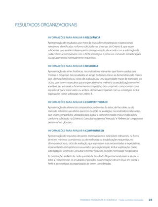 23PRIMEIROS PASSOS PARA A EXCELÊNCIA - Todos os direitos reservados
RESULTADOS ORGANIZACIONAIS
Informações para avaliar a RELEVÂNCIA
Apresentação de resultados, por meio de indicadores estratégicos e operacionais
relevantes, identificados na forma solicitada nas diretrizes do Critério 8, que sejam
suficientes para avaliar o desempenho da organização, de acordo com a solicitação de
cada Critério, e compatíveis com o Perfil, estratégias e processos, incluindo estratificações
ou agrupamentos eventualmente requeridos.
Informações para avaliar a MELHORIA
Apresentação de séries históricas, nos indicadores relevantes que forem usados para
mostrar o progresso dos resultados ao longo do tempo. Deve-se demonstrar pelo menos
dois últimos exercícios ou ciclos de avaliação, ou uma quantidade maior de exercícios ou
ciclos, que forem necessários para se perceber uma melhoria ou estabilização em nível
aceitável, i.e., em nível suficientemente competitivo ou cumprindo compromisso com
requisito de parte interessada, ou ambos, de forma compatível com as estratégias. Incluir
explicações como solicitadas no Critério 8.
Informações para avaliar a COMPETITIVIDADE
Apresentação de referenciais comparativos pertinentes do setor, de fora dele, ou do
mercado, referentes ao último exercício ou ciclo de avaliação, nos indicadores relevantes,
que sejam comparáveis, utilizados para avaliar a competitividade. Incluir explicações,
conforme solicitado no Critério 8. Consultar os termos“Mercado”e“Referencial comparativo
pertinente”no glossário.
Informações para avaliar a COMPROMISSO
Apresentação de requisitos de partes interessadas nos indicadores relevantes, na forma
de níveis mínimos ou máximos, ou de melhorias ou estabilizações requeridas, no
último exercício ou ciclo de avaliação, que expressam suas necessidades e expectativas,
representando compromissos assumidos pela organização. Incluir explicações como
solicitadas no Critério 8. Consultar o termo“Requisito de parte interessada”no glossário.
As orientações ao lado de cada questão de Resultado Organizacional visam a ajudar o
leitor a compreender os resultados esperados. As orientações devem levar em conta o
Perfil e as estratégias da organização ao serem consideradas.
 