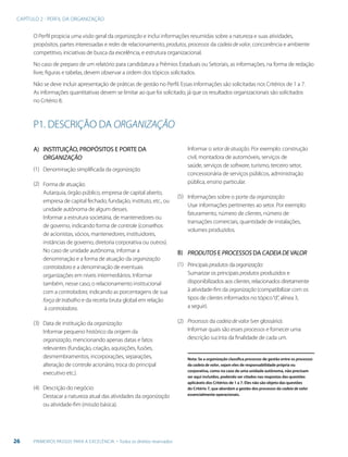 CAPÍTULO 2 - PERFIL DA ORGANIZAÇÃO
26 PRIMEIROS PASSOS PARA A EXCELÊNCIA - Todos os direitos reservados
O Perfil propicia uma visão geral da organização e inclui informações resumidas sobre a natureza e suas atividades,
propósitos, partes interessadas e redes de relacionamento, produtos, processos da cadeia de valor, concorrência e ambiente
competitivo, iniciativas de busca da excelência, e estrutura organizacional.
No caso de preparo de um relatório para candidatura a Prêmios Estaduais ou Setoriais, as informações, na forma de redação
livre, figuras e tabelas, devem observar a ordem dos tópicos solicitados.
Não se deve incluir apresentação de práticas de gestão no Perfil. Essas informações são solicitadas nos Critérios de 1 a 7.
As informações quantitativas devem se limitar ao que foi solicitado, já que os resultados organizacionais são solicitados
no Critério 8.
P1. DESCRIÇÃO DA ORGANIZAÇÃO
INSTITUIÇÃO, PROPÓSITOS E PORTE DA
ORGANIZAÇÃO
Denominação simplificada da organização.
Forma de atuação:
Autarquia, órgão público, empresa de capital aberto,
empresa de capital fechado, fundação, instituto, etc., ou
unidade autônoma de algum desses.
Informar a estrutura societária, de mantenedores ou
de governo, indicando forma de controle (conselhos
de acionistas, sócios, mantenedores, instituidores,
instâncias de governo, diretoria corporativa ou outros).
No caso de unidade autônoma, informar a
denominação e a forma de atuação da organização
controladora e a denominação de eventuais
organizações em níveis intermediários. Informar
também, nesse caso, o relacionamento institucional
com a controladora, indicando as porcentagens de sua
força de trabalho e da receita bruta global em relação
à controladora.
Data de instituição da organização:
Informar pequeno histórico da origem da
organização, mencionando apenas datas e fatos
relevantes (fundação, criação, aquisições, fusões,
desmembramentos, incorporações, separações,
alteração de controle acionário, troca do principal
executivo etc.).
Descrição do negócio:
Destacar a natureza atual das atividades da organização
ou atividade-fim (missão básica).
A)
B)
(1)
(2)
(3)
(4)
(5)
(1)
(2)
Informar o setor de atuação. Por exemplo: construção
civil, montadora de automóveis, serviços de
saúde, serviços de software, turismo, terceiro setor,
concessionária de serviços públicos, administração
pública, ensino particular.
Informações sobre o porte da organização:
Usar informações pertinentes ao setor. Por exemplo:
faturamento, número de clientes, número de
transações comerciais, quantidade de instalações,
volumes produzidos.
PRODUTOS E PROCESSOS DA CADEIADEVALOR
Principais produtos da organização:
Sumarizar os principais produtos produzidos e
disponibilizados aos clientes, relacionados diretamente
à atividade-fim da organização (compatibilizar com os
tipos de clientes informados no tópico“d”, alínea 3,
a seguir).
Processos da cadeia de valor (ver glossário):
Informar quais são esses processos e fornecer uma
descrição sucinta da finalidade de cada um.
Nota: Se a organização classifica processos de gestão entre os processos
da cadeia de valor, sejam eles de responsabilidade própria ou
corporativa, como no caso de uma unidade autônoma, não precisam
ser aqui incluídos, podendo ser citados nas respostas das questões
aplicáveis dos Critérios de 1 a 7. Eles não são objeto das questões
do Critério 7, que abordam a gestão dos processos da cadeia de valor
essencialmente operacionais.
 