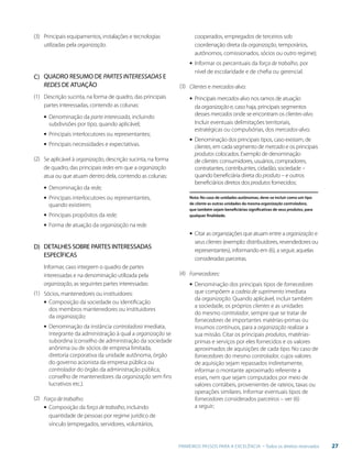 27PRIMEIROS PASSOS PARA A EXCELÊNCIA - Todos os direitos reservados
C)
D)
(3)
(1)
(1)
(3)
(4)
(2)
(2)
Principais equipamentos, instalações e tecnologias
utilizadas pela organização.
QUADRO RESUMO DE PARTES INTERESSADAS E
REDES DE ATUAÇÃO
Descrição sucinta, na forma de quadro, das principais
partes interessadas, contendo as colunas:
▪▪ Denominação da parte interessada, incluindo	
	 subdivisões por tipo, quando aplicável;
▪▪ Principais interlocutores ou representantes;
▪▪ Principais necessidades e expectativas.
Se aplicável à organização, descrição sucinta, na forma
de quadro, das principais redes em que a organização
atua ou que atuam dentro dela, contendo as colunas:
▪▪ Denominação da rede;
▪▪ Principais interlocutores ou representantes, 	
	 quando existirem;
▪▪ Principais propósitos da rede;
▪▪ Forma de atuação da organização na rede.
DETALHES SOBRE PARTES INTERESSADAS
ESPECÍFICAS
Informar, caso integrem o quadro de partes
interessadas e na denominação utilizada pela
organização, as seguintes partes interessadas:
Sócios, mantenedores ou instituidores:
▪▪ Composição da sociedade ou identificação
dos membros mantenedores ou instituidores
da organização;
▪▪ Denominação da instância controladora imediata,
integrante da administração à qual a organização se
subordina (conselho de administração da sociedade
anônima ou de sócios de empresa limitada,
diretoria corporativa da unidade autônoma, órgão
do governo acionista da empresa pública ou
controlador do órgão da administração pública,
conselho de mantenedores da organização sem fins
lucrativos etc.).
Força de trabalho:
▪▪ Composição da força de trabalho, incluindo
quantidade de pessoas por regime jurídico de
vínculo (empregados, servidores, voluntários,
cooperados, empregados de terceiros sob
coordenação direta da organização, temporários,
autônomos, comissionados, sócios ou outro regime);
▪▪ Informar os percentuais da força de trabalho, por
nível de escolaridade e de chefia ou gerencial.
Clientes e mercados-alvo:
▪▪ Principais mercados-alvo nos ramos de atuação
da organização e, caso haja, principais segmentos
desses mercados onde se encontram os clientes-alvo.
Incluir eventuais delimitações territoriais,
estratégicas ou compulsórias, dos mercados-alvo;
▪▪ Denominação dos principais tipos, caso existam, de
clientes, em cada segmento de mercado e os principais
produtos colocados. Exemplo de denominação
de clientes: consumidores, usuários, compradores,
contratantes, contribuintes, cidadão, sociedade –
quando beneficiária direta do produto – e outros
beneficiários diretos dos produtos fornecidos;
Nota: No caso de unidades autônomas, deve-se incluir como um tipo
de cliente as outras unidades da mesma organização controladora,
que também sejam beneficiárias significativas de seus produtos, para
qualquer finalidade.
▪▪ Citar as organizações que atuam entre a organização e
seus clientes (exemplo: distribuidores, revendedores ou
representantes), informando em (6), a seguir, aquelas
consideradas parceiras.
Fornecedores:
▪▪ Denominação dos principais tipos de fornecedores
que compõem a cadeia de suprimento imediata
da organização. Quando aplicável, incluir também
a sociedade, os próprios clientes e as unidades
do mesmo controlador, sempre que se tratar de
fornecedores de importantes matérias-primas ou
insumos contínuos, para a organização realizar a
sua missão. Citar os principais produtos, matérias-
primas e serviços por eles fornecidos e os valores
aproximados de aquisições de cada tipo. No caso de
fornecedores do mesmo controlador, cujos valores
de aquisição sejam repassados indiretamente,
informar o montante aproximado referente a
esses, nem que sejam computados por meio de
valores contábeis, provenientes de rateios, taxas ou
operações similares. Informar eventuais tipos de
fornecedores considerados parceiros – ver (6)
a seguir;
 