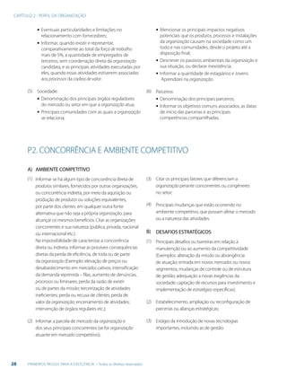 CAPÍTULO 2 - PERFIL DA ORGANIZAÇÃO
28 PRIMEIROS PASSOS PARA A EXCELÊNCIA - Todos os direitos reservados
▪▪ Eventuais particularidades e limitações no
relacionamento com fornecedores;
▪▪ Informar, quando existir e representar,
comparativamente ao total da força de trabalho
mais de 5%, a quantidade de empregados de
terceiros, sem coordenação direta da organização
candidata, e as principais atividades executadas por
eles, quando essas atividades estiverem associadas
aos processos da cadeia de valor.
Sociedade:
▪▪ Denominação dos principais órgãos reguladores
do mercado ou setor em que a organização atua;
▪▪ Principais comunidades com as quais a organização
se relaciona;
▪▪ Mencionar os principais impactos negativos
potenciais que os produtos, processos e instalações
da organização causam na sociedade como um
todo e nas comunidades, desde o projeto até a
disposição final;
▪▪ Descrever os passivos ambientais da organização e
sua situação, ou declarar inexistência;
▪▪ Informar a quantidade de estagiários e Jovens
Aprendizes na organização.
Parceiros:
▪▪ Denominação dos principais parceiros;
▪▪ Informar os objetivos comuns associados, as datas
de início das parcerias e as principais
competências compartilhadas.
(5) (6)
P2. CONCORRÊNCIA E AMBIENTE COMPETITIVO
AMBIENTE COMPETITIVO
Informar se há algum tipo de concorrência direta de
produtos similares, fornecidos por outras organizações,
ou concorrência indireta, por meio da aquisição ou
produção de produtos ou soluções equivalentes,
por parte dos clientes, em qualquer outra fonte
alternativa que não seja a própria organização, para
alcançar os mesmos benefícios. Citar as organizações
concorrentes e sua natureza (pública, privada, nacional
ou internacional etc.).
Na impossibilidade de caracterizar a concorrência
direta ou indireta, informar as possíveis consequências
diretas da perda de eficiência, de toda ou de parte
da organização (Exemplo: elevação de preços ou
desabastecimento em mercados cativos; intensificação
da demanda reprimida – filas; aumento de denúncias,
processos ou liminares; perda da razão de existir
ou de partes da missão; terceirização de atividades
ineficientes; perda ou recusa de clientes; perda de
valor da organização; encerramento de atividades;
intervenção de órgãos regulares etc.);
Informar a parcela de mercado da organização e
dos seus principais concorrentes (se for organização
atuante em mercado competitivo);
A)
B)
(1)
(1)
(2)
(3)(2)
(3)
(4)
Citar os principais fatores que diferenciam a
organização perante concorrentes ou congêneres
no setor;
Principais mudanças que estão ocorrendo no
ambiente competitivo, que possam afetar o mercado
ou a natureza das atividades.
DESAFIOS ESTRATÉGICOS
Principais desafios ou barreiras em relação à
manutenção ou ao aumento da competitividade
(Exemplos: alteração da missão ou abrangência
de atuação; entrada em novos mercados ou novos
segmentos; mudanças de controle ou de estrutura
de gestão; adequação a novas exigências da
sociedade; captação de recursos para investimento e
implementação de estratégias específicas);
Estabelecimento, ampliação ou reconfiguração de
parcerias ou alianças estratégicas;
Estágio da introdução de novas tecnologias
importantes, incluindo as de gestão.
 