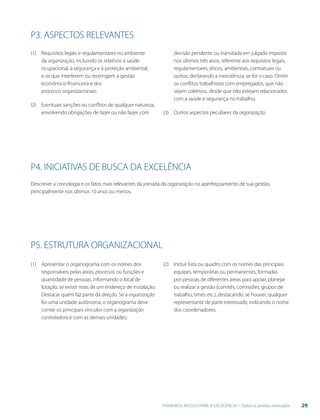 29PRIMEIROS PASSOS PARA A EXCELÊNCIA - Todos os direitos reservados
Requisitos legais e regulamentares no ambiente
da organização, incluindo os relativos à saúde
ocupacional, à segurança e à proteção ambiental,
e os que interferem ou restringem a gestão
econômico-financeira e dos
processos organizacionais;
Eventuais sanções ou conflitos de qualquer natureza,
envolvendo obrigações de fazer ou não fazer, com
Apresentar o organograma com os nomes dos
responsáveis pelas áreas, processos ou funções e
quantidade de pessoas, informando o local de
lotação, se existir mais de um endereço de instalação.
Destacar quem faz parte da direção. Se a organização
for uma unidade autônoma, o organograma deve
conter os principais vínculos com a organização
controladora e com as demais unidades;
Descrever a cronologia e os fatos mais relevantes da jornada da organização no aperfeiçoamento de sua gestão,
principalmente nos últimos 10 anos ou menos.
decisão pendente ou transitada em julgado imposta
nos últimos três anos, referente aos requisitos legais,
regulamentares, éticos, ambientais, contratuais ou
outros, declarando a inexistência, se for o caso. Omitir
os conflitos trabalhistas com empregados, que não
sejam coletivos, desde que não estejam relacionados
com a saúde e segurança no trabalho;
Outros aspectos peculiares da organização.
(1)
(2)
(1) (2)
(3)
P3. ASPECTOS RELEVANTES
P4. INICIATIVAS DE BUSCA DA EXCELÊNCIA
P5. ESTRUTURA ORGANIZACIONAL
Incluir lista ou quadro com os nomes das principais
equipes, temporárias ou permanentes, formadas
por pessoas de diferentes áreas para apoiar, planejar
ou realizar a gestão (comitês, comissões, grupos de
trabalho, times etc.), destacando, se houver, qualquer
representante de parte interessada, indicando o nome
dos coordenadores.
 