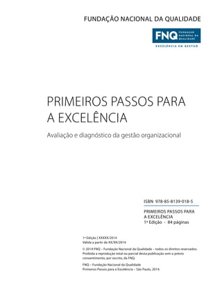 FUNDAÇÃO NACIONAL DA QUALIDADE
PRIMEIROS PASSOS PARA
A EXCELÊNCIA
Avaliação e diagnóstico da gestão organizacional
ISBN 978-85-8139-018-5
PRIMEIROS PASSOS PARA
A EXCELÊNCIA
1ª Edição - 84 páginas
1ª Edição | XXXXX/2014
Válida a partir de XX/XX/2014
© 2014 FNQ – Fundação Nacional da Qualidade – todos os direitos reservados.
Proibida a reprodução total ou parcial desta publicação sem o prévio
consentimento, por escrito, da FNQ.
FNQ – Fundação Nacional da Qualidade
Primeiros Passos para a Excelência – São Paulo, 2014.
 