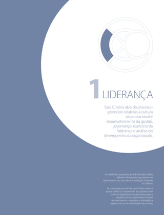 1LIDERANÇA
As evidências requeridas ao lado de cada Critério
deﬁnem informações que devem ser
apresentadas, no caso de uma avaliação utilizando
os Critérios.
As orientações ao lado de cada Critério visam a
ajudar o leitor a compreender as questões, bem
como os respectivos complementos para a
excelência. Essas orientações incluem
esclarecimentos, exemplos, a abrangência
esperada e outras explicações importantes.
Este Critério aborda processos
gerenciais relativos à cultura
organizacional e
desenvolvimento da gestão,
governança, exercício da
liderança e análise do
desempenho da organização.
 