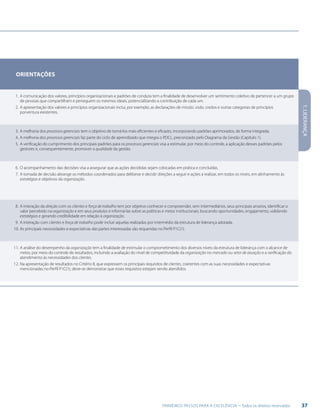 37PRIMEIROS PASSOS PARA A EXCELÊNCIA - Todos os direitos reservados
Orientações
1.	A comunicação dos valores, princípios organizacionais e padrões de conduta tem a finalidade de desenvolver um sentimento coletivo de pertencer a um grupo
de pessoas que compartilham e perseguem os mesmos ideais, potencializando a contribuição de cada um.
2.	A apresentação dos valores e princípios organizacionais inclui, por exemplo, as declarações de missão, visão, credos e outras categorias de princípios
porventura existentes.
3.	A melhoria dos processos gerenciais tem o objetivo de torná-los mais eficientes e eficazes, incorporando padrões aprimorados, de forma integrada.
4.	A melhoria dos processos gerenciais faz parte do ciclo de aprendizado que integra o PDCL, preconizado pelo Diagrama da Gestão (Capítulo 1).
5.	A verificação do cumprimento dos principais padrões para os processos gerenciais visa a estimular, por meio do controle, a aplicação desses padrões pelos
gestores e, consequentemente, promover a qualidade da gestão.
6.	O acompanhamento das decisões visa a assegurar que as ações decididas sejam colocadas em prática e concluídas.
7.	A tomada de decisão abrange os métodos coordenados para deliberar e decidir direções a seguir e ações a realizar, em todos os níveis, em alinhamento às
estratégias e objetivos da organização.
8.	A interação da direção com os clientes e força de trabalho tem por objetivo conhecer e compreender, sem intermediários, seus principais anseios, identificar o
valor percebido na organização e em seus produtos e informá-las sobre as políticas e metas institucionais, buscando oportunidades, engajamento, validando
estratégias e gerando credibilidade em relação à organização.
9.	A interação com clientes e força de trabalho pode incluir aquelas realizadas por intermédio da estrutura de liderança adotada.
10.	As principais necessidades e expectativas das partes interessadas são requeridas no Perfil P1C(1).
11.	A análise do desempenho da organização tem a finalidade de estimular o comprometimento dos diversos níveis da estrutura de liderança com o alcance de
metas, por meio do controle de resultados, incluindo a avaliação do nível de competitividade da organização no mercado ou setor de atuação e a verificação do
atendimento às necessidades dos clientes.
12.	Na apresentação de resultados no Critério 8, que expressem os principais requisitos de clientes, coerentes com as suas necessidades e expectativas
mencionadas no Perfil P1C(1), deve-se demonstrar que esses requisitos estejam sendo atendidos.
1.LIDERANÇA
 
