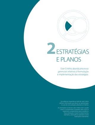 39PRIMEIROS PASSOS PARA A EXCELÊNCIA - Todos os direitos reservados
2ESTRATÉGIAS
E PLANOS
As evidências requeridas ao lado de cada Critério
deﬁnem informações que devem ser apresentadas,
no caso de uma avaliação utilizando os Critérios.
As orientações ao lado de cada Critério visam a ajudar
o leitor a compreender as questões, bem como os
respectivos complementos para a excelência.
Essas orientações incluem esclarecimentos,
exemplos, a abrangência esperada e outras
explicações importantes.
Este Critério aborda processos
gerenciais relativos à formulação
e implementação das estratégias.
 