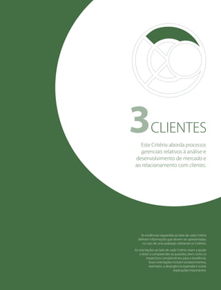 CLIENTES3
As evidências requeridas ao lado de cada Critério
deﬁnem informações que devem ser apresentadas,
no caso de uma avaliação utilizando os Critérios.
As orientações ao lado de cada Critério visam a ajudar
o leitor a compreender as questões, bem como os
respectivos complementos para a excelência.
Essas orientações incluem esclarecimentos,
exemplos, a abrangência esperada e outras
explicações importantes.
Este Critério aborda processos
gerenciais relativos à análise e
desenvolvimento de mercado e
ao relacionamento com clientes.
 