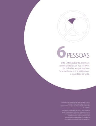 PESSOAS6
As evidências requeridas ao lado de cada Critério
deﬁnem informações que devem ser
apresentadas, no caso de uma avaliação utilizando
os Critérios.
As orientações ao lado de cada Critério visam a
ajudar o leitor a compreender as questões, bem
como os respectivos complementos para a
excelência. Essas orientações incluem
esclarecimentos, exemplos, a abrangência
esperada e outras explicações importantes.
Este Critério aborda processos
gerenciais relativos aos sistemas
de trabalho, à capacitação e
desenvolvimento, à satisfação e
à qualidade de vida.
 