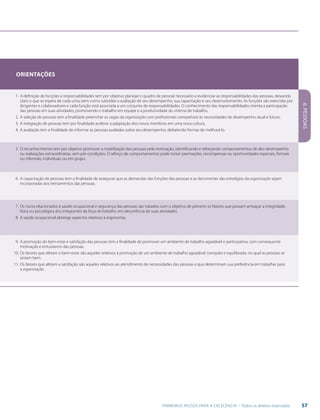 57PRIMEIROS PASSOS PARA A EXCELÊNCIA - Todos os direitos reservados
6.PESSOAS
Orientações
1.	A definição de funções e responsabilidades tem por objetivo planejar o quadro de pessoal necessário e evidenciar as responsabilidades das pessoas, deixando
claro o que se espera de cada uma, bem como subsidiar a avaliação de seu desempenho, sua capacitação e seu desenvolvimento. As funções são exercidas por
dirigentes e colaboradores e cada função está associada a um conjunto de responsabilidades. O conhecimento das responsabilidades orienta a participação
das pessoas em suas atividades, promovendo o trabalho em equipe e a produtividade do sistema de trabalho.
2.	A seleção de pessoas tem a finalidade preencher as vagas da organização com profissionais compatíveis às necessidades de desempenho atual e futuro.
3.	A integração de pessoas tem por finalidade acelerar a adaptação dos novos membros em uma nova cultura.
4.	A avaliação tem a finalidade de informar as pessoas avaliadas sobre seu desempenho, debatendo formas de melhorá-lo.
5.	O reconhecimento tem por objetivo promover a mobilização das pessoas pela motivação, identificando e reforçando comportamentos de alto desempenho
ou realizações extraordinárias, sem pré-condições. O reforço de comportamentos pode incluir premiações, recompensas ou oportunidades especiais, formais
ou informais, individuais ou em grupo.
6.	A capacitação de pessoas tem a finalidade de assegurar que as demandas das funções das pessoas e as decorrentes das estratégias da organização sejam
incorporadas aos treinamentos das pessoas.
7.	Os riscos relacionados à saúde ocupacional e segurança das pessoas são tratados com o objetivo de prevenir os fatores que possam ameaçar a integridade
física ou psicológica dos integrantes da força de trabalho, em decorrência de suas atividades.
8.	A saúde ocupacional abrange aspectos relativos à ergonomia.
9.	A promoção do bem-estar e satisfação das pessoas tem a finalidade de promover um ambiente de trabalho agradável e participativo, com consequente
motivação e entusiasmo das pessoas.
10.	Os fatores que afetam o bem-estar são aqueles relativos à promoção de um ambiente de trabalho agradável, tranquilo e equilibrado, no qual as pessoas se
sintam bem.
11.	Os fatores que afetam a satisfação são aqueles relativos ao atendimento de necessidades das pessoas e que determinam sua preferência em trabalhar para
a organização.
 