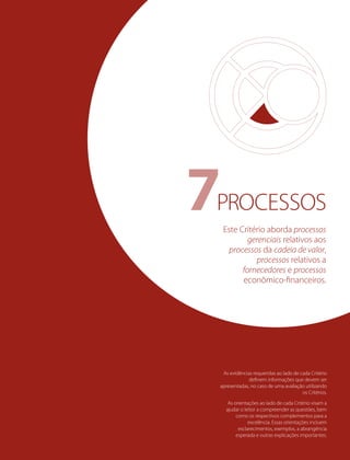 As evidências requeridas ao lado de cada Critério
deﬁnem informações que devem ser
apresentadas, no caso de uma avaliação utilizando
os Critérios.
As orientações ao lado de cada Critério visam a
ajudar o leitor a compreender as questões, bem
como os respectivos complementos para a
excelência. Essas orientações incluem
esclarecimentos, exemplos, a abrangência
esperada e outras explicações importantes.
Este Critério aborda processos
gerenciais relativos aos
processos da cadeia de valor,
processos relativos a
fornecedores e processos
econômico-ﬁnanceiros.
PROCESSOS7
 