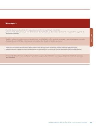 61PRIMEIROS PASSOS PARA A EXCELÊNCIA - Todos os direitos reservados
7.PROCESSOS
Orientações
1.	O controle dos processos da cadeia de valor visa a assegurar o atendimento de padrões pré-estabelecidos.
2.	O monitoramento desses processos, por meio de indicadores de desempenho, tem por objetivo checar se estão sendo executados dentro de padrões de
desempenho planejados.
3.	A análise e melhoria dos produtos e processos da cadeia de valor tem a finalidade de melhor atender às necessidades e expectativas das partes interessadas.
4.	A avaliação do potencial de ideias criativas pode ter como objetivo obter inovações em produtos ou processos.
5.	A seleção de fornecedores tem por objetivo definir a melhor opção de fornecimento, ponderando os fatores relevantes para a organização.
6.	A avaliação tem por finalidade fornecer a retroalimentação dos fornecedores com as informações sobre seu desempenho, para incentivar melhorias.
7.	A manutenção do fluxo financeiro equilibrado tem por objetivo assegurar a disponibilidade de recursos para realização das atividades da organização,
sem sobressaltos.
 