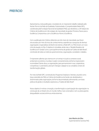PREFÁCIO
Apresentamos, nesta publicação, o resultado de um importante trabalho realizado pelo
Núcleo Técnico da Rede de Qualidade, Produtividade e Competitividade (Rede QPC),
coordenado pela Fundação Nacional da Qualidade (FNQ), que desdobrou a 20ª edição dos
Critérios de Excelência em três estágios de maturidade da gestão: Primeiros Passos para a
Excelência, Compromisso com a Excelência e Rumo à Excelência.
Com a publicação dos Critérios referentes aos três níveis de maturidade, que foram
estruturados por meio da troca de conhecimentos, experiências e pesquisas de diversas
organizações e especialistas do Brasil e do exterior, a Rede QPC e a FNQ iniciam um novo
ciclo de atuação no País. O objetivo é consolidar, ainda mais, o“Modelo Brasileiro de
Excelência em Gestão”como a principal ferramenta de gestão da“Cadeia de Valor Brasil”,
constituída de todas as instâncias governamentais, organizações, sociedade e cidadãos.
É importante salientar que vivemos em um tempo no qual os contextos social,
ambiental e econômico mundiais mudam constantemente, de forma imprevisível e
incontrolável. Diante disso, as organizações, para permanecerem vivas, cooperativas,
competitivas e sustentáveis, precisam interagir e adaptar-se ao complexo cenário de
transformações globais.
Por meio da Rede QPC, constituída dos Programas Estaduais e Setoriais, atuando como
braço estendido da FNQ, os Critérios de Excelência da Gestão são desdobrados e
disseminados pelas organizações, de forma descentralizada, alimentando, com boas
práticas de gestão e resultados expressivos, a“Cadeia de Valor Brasil”.
Nosso objetivo é motivar a inovação, a transformação e a participação das organizações na
construção de um Brasil e de um mundo melhor, mais conectados e sem as preocupantes
desigualdades socioeconômicas ainda existentes.
Jairo Martins da Silva
Superintendente Geral da FNQ
 