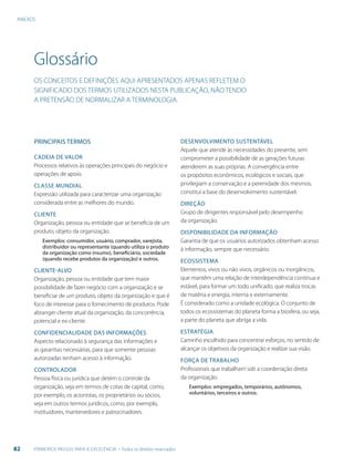 ANEXOS
82 PRIMEIROS PASSOS PARA A EXCELÊNCIA - Todos os direitos reservados
Glossário
OS CONCEITOS E DEFINIÇÕES AQUI APRESENTADOS APENAS REFLETEM O
SIGNIFICADO DOS TERMOS UTILIZADOS NESTA PUBLICAÇÃO, NÃO TENDO
A PRETENSÃO DE NORMALIZAR A TERMINOLOGIA.
PRINCIPAIS TERMOS
CADEIA DE VALOR
Processos relativos às operações principais do negócio e
operações de apoio.
CLASSE MUNDIAL
Expressão utilizada para caracterizar uma organização
considerada entre as melhores do mundo.
CLIENTE
Organização, pessoa ou entidade que se beneficia de um
produto, objeto da organização.
Exemplos: consumidor, usuário, comprador, varejista,
distribuidor ou representante (quando utiliza o produto
da organização como insumo), beneficiário, sociedade
(quando recebe produtos da organização) e outros.
CLIENTE-ALVO
Organização, pessoa ou entidade que tem maior
possibilidade de fazer negócio com a organização e se
beneficiar de um produto, objeto da organização e que é
foco de interesse para o fornecimento de produtos. Pode
abranger cliente atual da organização, da concorrência,
potencial e ex-cliente.
CONFIDENCIALIDADE DAS INFORMAÇÕES
Aspecto relacionado à segurança das informações e
as garantias necessárias, para que somente pessoas
autorizadas tenham acesso à informação.
CONTROLADOR
Pessoa física ou jurídica que detém o controle da
organização, seja em termos de cotas de capital, como,
por exemplo, os acionistas, os proprietários ou sócios,
seja em outros termos jurídicos, como, por exemplo,
instituidores, mantenedores e patrocinadores.
DESENVOLVIMENTO SUSTENTÁVEL
Aquele que atende às necessidades do presente, sem
comprometer a possibilidade de as gerações futuras
atenderem as suas próprias. A convergência entre
os propósitos econômicos, ecológicos e sociais, que
privilegiam a conservação e a perenidade dos mesmos,
constitui a base do desenvolvimento sustentável.
DIREÇÃO
Grupo de dirigentes responsável pelo desempenho
da organização.
DISPONIBILIDADE DA INFORMAÇÃO
Garantia de que os usuários autorizados obtenham acesso
à informação, sempre que necessário.
ECOSSISTEMA
Elementos, vivos ou não vivos, orgânicos ou inorgânicos,
que mantêm uma relação de interdependência contínua e
estável, para formar um todo unificado, que realiza trocas
de matéria e energia, interna e externamente.
É considerado como a unidade ecológica. O conjunto de
todos os ecossistemas do planeta forma a biosfera, ou seja,
a parte do planeta que abriga a vida.
ESTRATÉGIA
Caminho escolhido para concentrar esforços, no sentido de
alcançar os objetivos da organização e realizar sua visão.
FORÇA DE TRABALHO
Profissionais que trabalham sob a coordenação direta
da organização.
Exemplos: empregados, temporários, autônomos,
voluntários, terceiros e outros.
 