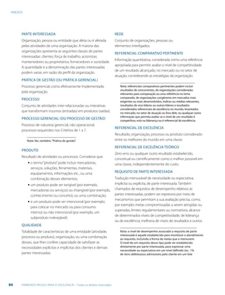 ANEXOS
84 PRIMEIROS PASSOS PARA A EXCELÊNCIA - Todos os direitos reservados
PARTE INTERESSADA
Organização, pessoa ou entidade que afeta ou é afetada
pelas atividades de uma organização. A maioria das
organizações apresenta as seguintes classes de partes
interessadas: clientes; força de trabalho; acionistas;
mantenedores ou proprietários; fornecedores e sociedade.
A quantidade e a denominação das partes interessadas
podem variar, em razão do perfil da organização.
PRÁTICA DE GESTÃO (OU PRÁTICA GERENCIAL)
Processo gerencial, como efetivamente implementado
pela organização.
PROCESSO
Conjunto de atividades inter-relacionadas ou interativas
que transformam insumos (entradas) em produtos (saídas).
PROCESSO GERENCIAL (OU PROCESSO DE GESTÃO)
Processo de natureza gerencial, não operacional;
processos requeridos nos Critérios de 1 a 7.
Nota: Ver, também,“Prática de gestão”.
PRODUTO
Resultado de atividades ou processos. Considerar que:
▪ o termo“produto”pode incluir mercadorias,
serviços, soluções, ferramentas, materiais,
equipamentos, informações etc., ou uma
combinação desses elementos;
▪ um produto pode ser tangível (por exemplo,
mercadorias ou serviços) ou intangível (por exemplo,
conhecimento ou conceito), ou uma combinação;
▪ e um produto pode ser intencional (por exemplo,
para colocar no mercado ou para consumo
interno) ou não intencional (por exemplo, um
subproduto indesejável).
QUALIDADE
Totalidade de características de uma entidade (atividade,
processo ou produto), organização, ou uma combinação
desses, que lhes confere capacidade de satisfazer as
necessidades explícitas e implícitas dos clientes e demais
partes interessadas.
REDE
Conjunto de organizações, pessoas ou
elementos interligados.
REFERENCIAL COMPARATIVO PERTINENTE
Informação quantitativa, considerada como uma referência
apropriada para permitir avaliar o nível de competitividade
de um resultado alcançado, no mercado ou no setor de
atuação, considerando as estratégias da organização.
Nota: referenciais comparativos pertinentes podem incluir
resultados de concorrentes, de organizações consideradas
relevantes para comparação ou uma referência no tema
comparado, de organizações congêneres em mercados mais
exigentes ou mais desenvolvidos, índices ou médias relevantes,
resultados de vice-líderes ou outros líderes e resultados
considerados referenciais de excelência no mundo, levantados
no mercado, no setor de atuação ou fora dele, ou qualquer outra
informação que permita avaliar se o nível de um resultado é
competitivo, está na liderança ou é referencial de excelência.
REFERENCIAL DE EXCELÊNCIA
Resultado, organização, processo ou produto considerado
entre os melhores do mundo em uma classe.
REFERENCIAL DE EXCELÊNCIA TEÓRICO
Zero-erro ou qualquer outro resultado estabelecido,
conceitual ou cientificamente como o melhor possível em
uma classe, independentemente do custo.
REQUISITO DE PARTE INTERESSADA
Tradução mensurável de necessidade ou expectativa,
implícita ou explícita, de parte interessada. Também
chamados de requisitos de desempenho relativos às
partes interessadas, podem ser expressos por meio de
mecanismos que permitam a sua avaliação precisa, como,
por exemplo: metas compromissadas a serem atingidas ou
superadas, limites regulamentares ou normativos, alcance
de determinados níveis de competitividade, de liderança
ou de excelência, melhoria de níveis de resultados e outros.
Nota: o nível de desempenho associado a requisito de parte
interessada é aquele estabelecido para monitorar o atendimento
ao requisito, incluindo a forma de metas que o mensurem.
O nível de um requisito desse tipo pode ser estabelecido
diretamente por parte interessada, para expressar uma
necessidade ou expectativa em um nível definido (ex.: 1%
de itens defeituosos admissíveis pelo cliente em um lote
 