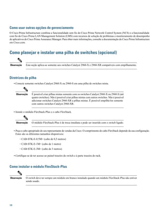 Como usar outras opções de gerenciamento
O Cisco Prime Infrastructure combina a funcionalidade sem fio do Cisco Prime Network Control System (NCS) e a funcionalidade
com fio do Cisco Prime LAN Management Solution (LMS) com recursos de solução de problemas e monitoramento de desempenho
de aplicativos do Cisco Prime Assurance Manager. Para obter mais informações, consulte a documentação do Cisco Prime Infrastructure
em Cisco.com.
Como planejar e instalar uma pilha de switches (opcional)
Esta seção aplica-se somente aos switches Catalyst 2960-X e 2960-XR compatíveis com empilhamento.Observação
Diretrizes de pilha
• Conecte somente switches Catalyst 2960-X ou 2960-S em uma pilha de switches mista.
É possível criar pilhas mistas somente com os switches Catalyst 2960-X ou 2960-S (até
quatro switches). Não é possível criar pilhas mistas com outros switches. Não é possível
adicionar switches Catalyst 2960-XR a pilhas mistas. É possível empilhá-los somente
com outros switches Catalyst 2960-XR.
Observação
• Instale o módulo FlexStack-Plus e o cabo FlexStack.
O módulo FlexStack-Plus é de troca imediata e pode ser inserido com o switch ligado.Observação
• Peça o cabo apropriado do seu representante de vendas da Cisco. O comprimento do cabo FlexStack depende da sua configuração.
Estes são os diferentes tamanhos disponíveis:
◦ CAB-STK-E-0.5M= (cabo de 0,5 metros)
◦ CAB-STK-E-1M= (cabo de 1 metro)
◦ CAB-STK-E-3M= (cabo de 3 metros)
• Certifique-se de ter acesso ao painel traseiro do switch e à parte traseira do rack.
Como instalar o módulo FlexStack-Plus
O switch deve ter sempre um módulo em branco instalado quando um módulo FlexStack-Plus não estiver
sendo usado.
Observação
10
 