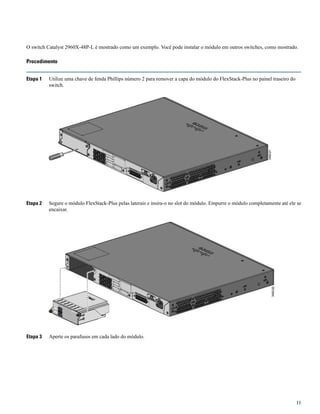 O switch Catalyst 2960X-48P-L é mostrado como um exemplo. Você pode instalar o módulo em outros switches, como mostrado.
Procedimento
Etapa 1 Utilize uma chave de fenda Phillips número 2 para remover a capa do módulo do FlexStack-Plus no painel traseiro do
switch.
Etapa 2 Segure o módulo FlexStack-Plus pelas laterais e insira-o no slot do módulo. Empurre o módulo completamente até ele se
encaixar.
Etapa 3 Aperte os parafusos em cada lado do módulo.
11
 