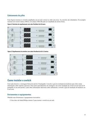 Cabeamento da pilha
Estas figuras mostram os switches empilhados em um rack vertical ou sobre uma mesa. As conexões são redundantes. Os exemplos
mostram um switch Catalyst 2960-X. O Catalyst 2960-XR pode ser empilhado da mesma forma.
Figura 2: Switches de empilhamento com cabo FlexStack de 0,5 metro
Figura 3: Empilhamento de switches com cabos FlexStack de 0,5 e 3 metros
Como instalar o switch
Esta seção descreve a montagem básica do rack de 19 polegadas. Consulte o guia de instalação do hardware para obter outras
informações sobre suportes opcionais. Para outros procedimentos de montagem, tais como instalação do switch em um rack de 24
polegadas ou em uma parede, e para obter informações adicionais sobre cabeamento, consulte o guia de instalação de hardware em
Cisco.com.
Ferramentas e equipamentos
Obtenha estas ferramentas e equipamentos necessários:
• Uma chave de fenda Phillips número 2 para montar o switch em um rack.
13
 
