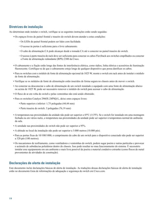 Diretrizes de instalação
Ao determinar onde instalar o switch, verifique se as seguintes instruções estão sendo seguidas:
• Os espaços livres do painel frontal e traseiro do switch devem atender a estas condições:
◦ Os LEDs do painel frontal podem ser lidos com facilidade.
◦ O acesso às portas é suficiente para o livre cabeamento.
◦ O cabo de alimentação CA pode alcançar desde a tomada CA até o conector no painel traseiro do switch.
◦ O acesso à parte traseira do rack deve ser suficiente para conectar os cabos FlexStack aos switches empilhados ou conectar
a Fonte de alimentação redundante (RPS) 2300 da Cisco.
• O cabeamento e a fiação estão longe das fontes de interferência elétrica, como rádios, linha elétrica e acessórios de iluminação
fluorescente. Certifique-se de que o cabeamento esteja longe de qualquer dispositivo que possa danificar os cabos.
• Para os switches com o módulo de fonte de alimentação opcional de 1025 W, monte o switch em rack antes de instalar o módulo
de fonte de alimentação.
• Verifique se os módulos de fonte de alimentação estão inseridos de forma segura no chassis antes de mover o switch.
• Ao conectar ou desconectar o cabo de alimentação de um switch instalado e equipado com uma fonte de alimentação abaixo
ou acima de 1025 W, pode ser necessário remover o módulo do switch para acessar o cabo de alimentação.
• O fluxo de ar em volta do switch e pelas ventoinhas não está sendo obstruído.
• Para os switches Catalyst 2960X-24PSQ-L, deixe estes espaços livres:
• Parte superior e inferior: 1,75 polegadas (44,44 mm)
• Parte traseira do switch: 3 polegadas (76,19 mm)
• A temperatura nas proximidades da unidade não pode ser superior a 45ºC (113ºF). Se o switch for instalado em uma montagem
fechada ou em vários racks, a temperatura nas proximidades da unidade pode ser superior à temperatura normal do ambiente
da sala.
• A umidade nas proximidades do switch não pode ser superior a 95%.
• A altitude no local da instalação não pode ser superior a 3.000 metros (10.000 pés).
• Para as portas fixas de 10/100/1000, o comprimento do cabo de um switch para o dispositivo conectado não pode ser superior
a 328 pés (100 metros).
• Os mecanismos de resfriamento, como ventiladores e ventoinhas do switch, podem sugar poeira e outras partículas e provocar
o acúmulo de substâncias poluidoras dentro do chassis. Isso pode resultar no mau funcionamento do sistema. É necessário
instalar esse equipamento em um ambiente o mais livre possível de poeira e material condutivo estranho (como flocos de metal
provenientes de atividades de construção).
Declarações de alerta de instalação
Este documento inclui declarações básicas de alerta de instalação. As traduções dessas declarações básicas de alerta de instalação
estão no documento Guia de informações de adequação e segurança do switch em Cisco.com.
14
 