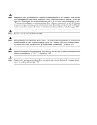 Para prevenir lesões ao montar ou fazer a manutenção desta unidade em um rack, você deve tomar cuidados
especiais para garantir que o sistema se mantenha estável. As seguintes diretrizes ajudarão a garantir sua
segurança: - Esta unidade deve ser montada na parte inferior do rack, caso seja a única unidade no rack.
- Ao montar esta unidade em um rack parcialmente cheio, coloque os componentes no rack de baixo para
cima com o componente mais pesado na parte inferior do rack. - Se o rack tiver dispositivos de estabilização,
instale os estabilizadores antes de montar ou fazer a manutenção da unidade no rack. Declaração 1006
Aviso
Produto a laser de classe 1. Declaração 1008Aviso
Este equipamento deve ser aterrado. Nunca remova o fio terra ou opere o equipamento na ausência de um
fio terra instalado de forma adequada. Entre em contato com a empresa fornecedora de energia elétrica
ou com um eletricista se não estiver certo de que há conexão terra adequada. Declaração 1024
Aviso
Para evitar o superaquecimento do sistema, não o opere em uma área que exceda a temperatura ambiente
máxima recomendada de: 45°C (113°F). Declaração 1047
Aviso
Para impedir a restrição de fluxo de ar, deixe uma área livre próxima às aberturas de ventilação de pelo
menos 7,6 cm (3 pol). Declaração 1076
Aviso
15
 
