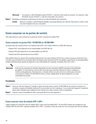 Ao conectar o cabo FlexStack na porta STACK 1, a aba deve ficar acima do conector. Ao conectar o cabo
FlexStack na porta STACK 2, a aba deve ficar abaixo do conector.
Observação
Etapa 3 Recoloque os protetores contra poeira ao remover os cabos FlexStacks dos conectores.
Remover e instalar o cabo FlexStack repetidas vezes pode diminuir sua vida útil. Não remova e insira o cabo
com mais frequência do que o necessário.
Cuidado
Como conectar-se às portas de switch
Esta seção descreve como conectar-se às portas do switch e às portas do módulo SFP.
Como conectar as portas PoE+ 10/100/100 ou 10/100/1000
As portas fixas dos switches Power over Ethernet Plus (PoE+) do Catalyst 2960-X ou 2960-XR oferecem:
• Suporte PoE+ para dispositivos em conformidade com IEEE 802.3at
• Suporte PoE para dispositivos em conformidade com 802.3af
• Suporte para PoE aprimorado da Cisco (ePoE)
Elas também oferecem suporte PoE de padrão preliminar da Cisco para telefones IP da Cisco e pontos de acesso Aironet da Cisco.
Consulte o guia de hardware do switch para obter informações sobre orçamento de PoE. Por padrão, a porta PoE do switch disponibiliza
energia automaticamente quando um dispositivo em conformidade for conectado, incluindo ePoE, PoE e PoE+.
O recurso de cruzamento de interface dependente do meio automático (MDIX automático) fica habilitado
por padrão. O switch detecta o tipo de cabo necessário para conexões Ethernet de cobre e configura as
interfaces adequadamente. Dessa maneira, você pode utilizar um cabo crossover ou direto para conexões
a uma porta de módulo 10/100/1000 de cobre no switch, independente do tipo de dispositivo na outra
extremidade da conexão.
Observação
Procedimento
Etapa 1 Insira um cabo de Categoria 5 cruzado ou direto de quatro pares na porta 10/100/1000 de um switch ao conectar-se a
servidores, estações de trabalho, telefones IP, access points sem fio e roteadores. Use um cabo de Categoria 5 cruzado de
quatro pares trançados para estabelecer uma conexão com outros switches, hubs ou repetidores.
Etapa 2 Conecte a outra extremidade do cabo a uma porta RJ-45 no outro dispositivo.
Como conectar slots de módulo SFP e SFP+
Alguns modelos de switch têm slots de módulo SFP e outros slots de módulo SFP+. Os slots SFP somente são compatíveis com
módulos SFP. Os slots SFP+ suportam módulos SFP e SFP+. Consulte as notas da versão em Cisco.com para uma lista de módulos
20
 