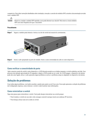 compatíveis. Para obter instruções detalhadas sobre instalação, remoção e conexão de módulos SFP, consulte a documentação enviada
com o módulo SFP.
Remover e instalar o módulo SFP repetidas vezes pode diminuir sua vida útil. Não remova e insira módulos
SFP com mais frequência do que o necessário.
Cuidado
Procedimento
Etapa 1 Segure o módulo pelas laterais e insira-o no slot do switch até encaixá-lo corretamente.
Etapa 2 Insira o cabo apropriado na porta do módulo. Insira a outra extremidade do cabo no outro dispositivo.
Como verificar a conectividade de porta
Após conectar a porta do switch e outro dispositivo, o LED da porta acende na cor âmbar enquanto o switch estabelece um link. Esse
processo tem duração aproximada de 30 segundos e depois o LED acende na cor verde. Se o LED apagar, o dispositivo de destino
pode não estar ligado, talvez o cabo apresente algum problema ou talvez o problema esteja no adaptador no dispositivo de destino.
Solução de problemas
Caso tenha algum problema, você pode consultar a ajuda nesta seção ou em Cisco.com. Esta seção apresenta a solução de problemas
da Configuração expressa, como reiniciar o switch e onde localizar mais informações.
Como reinicializar o switch
Siga estes passos para reinicializar o switch. Você pode desejar reinicializar seu switch porque:
• Você instalou o switch em sua rede e não consegue conectá-lo porque inseriu um endereço IP incorreto.
• Você deseja colocar uma nova senha no switch.
21
 