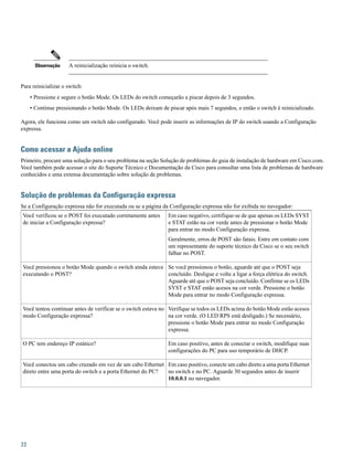 A reinicialização reinicia o switch.Observação
Para reinicializar o switch:
• Pressione e segure o botão Mode. Os LEDs do switch começarão a piscar depois de 3 segundos.
• Continue pressionando o botão Mode. Os LEDs deixam de piscar após mais 7 segundos, e então o switch é reinicializado.
Agora, ele funciona como um switch não configurado. Você pode inserir as informações de IP do switch usando a Configuração
expressa.
Como acessar a Ajuda online
Primeiro, procure uma solução para o seu problema na seção Solução de problemas do guia de instalação de hardware em Cisco.com.
Você também pode acessar o site do Suporte Técnico e Documentação da Cisco para consultar uma lista de problemas de hardware
conhecidos e uma extensa documentação sobre solução de problemas.
Solução de problemas da Configuração expressa
Se a Configuração expressa não for executada ou se a página da Configuração expressa não for exibida no navegador:
Em caso negativo, certifique-se de que apenas os LEDs SYST
e STAT estão na cor verde antes de pressionar o botão Mode
para entrar no modo Configuração expressa.
Geralmente, erros de POST são fatais. Entre em contato com
um representante do suporte técnico da Cisco se o seu switch
falhar no POST.
Você verificou se o POST foi executado corretamente antes
de iniciar a Configuração expressa?
Se você pressionou o botão, aguarde até que o POST seja
concluído. Desligue e volte a ligar a força elétrica do switch.
Aguarde até que o POST seja concluído. Confirme se os LEDs
SYST e STAT estão acesos na cor verde. Pressione o botão
Mode para entrar no modo Configuração expressa.
Você pressionou o botão Mode quando o switch ainda estava
executando o POST?
Verifique se todos os LEDs acima do botão Mode estão acesos
na cor verde. (O LED RPS está desligado.) Se necessário,
pressione o botão Mode para entrar no modo Configuração
expressa.
Você tentou continuar antes de verificar se o switch estava no
modo Configuração expressa?
Em caso positivo, antes de conectar o switch, modifique suas
configurações do PC para uso temporário de DHCP.
O PC tem endereço IP estático?
Em caso positivo, conecte um cabo direto a uma porta Ethernet
no switch e no PC. Aguarde 30 segundos antes de inserir
10.0.0.1 no navegador.
Você conectou um cabo cruzado em vez de um cabo Ethernet
direto entre uma porta do switch e a porta Ethernet do PC?
22
 