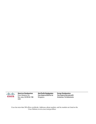 Europe HeadquartersAsiaPacificHeadquartersAmericas Headquarters
CiscoSystemsInternationalBV
Amsterdam,TheNetherlands
CiscoSystems(USA)Pte.Ltd.
Singapore
Cisco Systems, Inc.
San Jose, CA 95134-1706
USA
Cisco has more than 200 offices worldwide. Addresses, phone numbers, and fax numbers are listed on the
Cisco Website at www.cisco.com/go/offices.
 