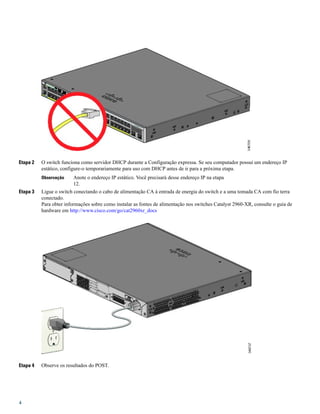 Etapa 2 O switch funciona como servidor DHCP durante a Configuração expressa. Se seu computador possui um endereço IP
estático, configure-o temporariamente para uso com DHCP antes de ir para a próxima etapa.
Anote o endereço IP estático. Você precisará desse endereço IP na etapa
12.
Observação
Etapa 3 Ligue o switch conectando o cabo de alimentação CA à entrada de energia do switch e a uma tomada CA com fio terra
conectado.
Para obter informações sobre como instalar as fontes de alimentação nos switches Catalyst 2960-XR, consulte o guia de
hardware em http://www.cisco.com/go/cat2960xr_docs
Etapa 4 Observe os resultados do POST.
4
 