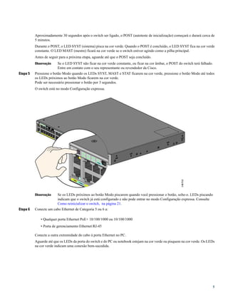 Aproximadamente 30 segundos após o switch ser ligado, o POST (autoteste de inicialização) começará e durará cerca de
5 minutos.
Durante o POST, o LED SYST (sistema) pisca na cor verde. Quando o POST é concluído, o LED SYST fica na cor verde
constante. O LED MAST (mestre) ficará na cor verde se o switch estiver agindo como a pilha principal.
Antes de seguir para a próxima etapa, aguarde até que o POST seja concluído.
Se o LED SYST não ficar na cor verde constante, ou ficar na cor âmbar, o POST do switch terá falhado.
Entre em contato com o seu representante ou revendedor da Cisco.
Observação
Etapa 5 Pressione o botão Modo quando os LEDs SYST, MAST e STAT ficarem na cor verde, pressione o botão Modo até todos
os LEDs próximos ao botão Modo ficarem na cor verde.
Pode ser necessário pressionar o botão por 3 segundos.
O switch está no modo Configuração expressa.
Se os LEDs próximos ao botão Modo piscarem quando você pressionar o botão, solte-o. LEDs piscando
indicam que o switch já está configurado e não pode entrar no modo Configuração expressa. Consulte
Como reinicializar o switch, na página 21.
Observação
Etapa 6 Conecte um cabo Ethernet de Categoria 5 ou 6 a:
• Qualquer porta Ethernet PoE+ 10/100/1000 ou 10/100/1000
• Porta de gerenciamento Ethernet RJ-45
Conecte a outra extremidade do cabo à porta Ethernet no PC.
Aguarde até que os LEDs da porta do switch e do PC ou notebook estejam na cor verde ou pisquem na cor verde. Os LEDs
na cor verde indicam uma conexão bem-sucedida.
5
 