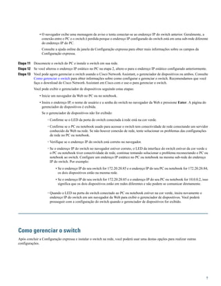 • O navegador exibe uma mensagem de aviso e tenta conectar-se ao endereço IP do switch anterior. Geralmente, a
conexão entre o PC e o switch é perdida porque o endereço IP configurado do switch está em uma sub-rede diferente
do endereço IP do PC.
Consulte a ajuda online da janela da Configuração expressa para obter mais informações sobre os campos da
Configuração expressa.
Etapa 11 Desconecte o switch do PC e instale o switch em sua rede.
Etapa 12 Se você alterou o endereço IP estático no PC na etapa 2, altere-o para o endereço IP estático configurado anteriormente.
Etapa 13 Você pode agora gerenciar o switch usando o Cisco Network Assistant, o gerenciador de dispositivos ou ambos. Consulte
Como gerenciar o switch para obter informações sobre como configurar e gerenciar o switch. Recomendamos que você
faça o download do Cisco Network Assistant em Cisco.com e use-o para gerenciar o switch.
Você pode exibir o gerenciador de dispositivos seguindo estas etapas:
• Inicie um navegador da Web no PC ou no notebook.
• Insira o endereço IP, o nome de usuário e a senha do switch no navegador da Web e pressione Enter. A página do
gerenciador de dispositivos é exibida.
Se o gerenciador de dispositivos não for exibido:
◦ Confirme se o LED da porta do switch conectada à rede está na cor verde.
◦ Confirme se o PC ou notebook usado para acessar o switch tem conectividade de rede conectando um servidor
conhecido da Web na rede. Se não houver conexão de rede, tente solucionar os problemas das configurações
de rede no PC ou notebook.
◦ Verifique se o endereço IP do switch está correto no navegador.
◦ Se o endereço IP do switch no navegador estiver correto, o LED da interface do switch estiver da cor verde e
o PC ou notebook tiver conectividade de rede, continue tentando solucionar o problema reconectando o PC ou
notebook ao switch. Configure um endereço IP estático no PC ou notebook na mesma sub-rede do endereço
IP do switch. Por exemplo:
• Se o endereço IP do seu switch for 172.20.20.85 e o endereço IP do seu PC ou notebook for 172.20.20.84,
os dois dispositivos estão na mesma rede.
• Se o endereço IP do seu switch for 172.20.20.85 e o endereço IP do seu PC ou notebook for 10.0.0.2, isso
significa que os dois dispositivos estão em redes diferentes e não podem se comunicar diretamente.
◦ Quando o LED na porta do switch conectado ao PC ou notebook estiver na cor verde, insira novamente o
endereço IP do switch em um navegador da Web para exibir o gerenciador de dispositivos. Você poderá
prosseguir com a configuração do switch quando o gerenciador de dispositivos for exibido.
Como gerenciar o switch
Após concluir a Configuração expressa e instalar o switch na rede, você poderá usar uma destas opções para realizar outras
configurações.
7
 